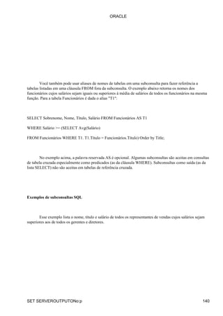 ORACLE




        Você também pode usar aliases de nomes de tabelas em uma subconsulta para fazer referência a
tabelas listadas em uma cláusula FROM fora da subconsulta. O exemplo abaixo retorna os nomes dos
funcionários cujos salários sejam iguais ou superiores à média de salários de todos os funcionários na mesma
função. Para a tabela Funcionários é dada o alias "T1":



SELECT Sobrenome, Nome, Título, Salário FROM Funcionários AS T1

WHERE Salário >= (SELECT Avg(Salário)

FROM Funcionários WHERE T1. T1.Título = Funcionários.Título) Order by Title;



        No exemplo acima, a palavra reservada AS é opcional. Algumas subconsultas são aceitas em consultas
de tabela cruzada especialmente como predicados (as da cláusula WHERE). Subconsultas como saída (as da
lista SELECT) não são aceitas em tabelas de referência cruzada.




Exemplos de subconsultas SQL



       Esse exemplo lista o nome, título e salário de todos os representantes de vendas cujos salários sejam
superiores aos de todos os gerentes e diretores.




SET SERVEROUTPUTONo:p                                                                                     140
 