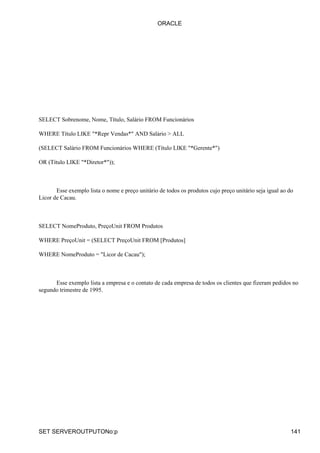 ORACLE




SELECT Sobrenome, Nome, Título, Salário FROM Funcionários

WHERE Título LIKE "*Repr Vendas*" AND Salário > ALL

(SELECT Salário FROM Funcionários WHERE (Título LIKE "*Gerente*")

OR (Título LIKE "*Diretor*"));



       Esse exemplo lista o nome e preço unitário de todos os produtos cujo preço unitário seja igual ao do
Licor de Cacau.



SELECT NomeProduto, PreçoUnit FROM Produtos

WHERE PreçoUnit = (SELECT PreçoUnit FROM [Produtos]

WHERE NomeProduto = "Licor de Cacau");



      Esse exemplo lista a empresa e o contato de cada empresa de todos os clientes que fizeram pedidos no
segundo trimestre de 1995.




SET SERVEROUTPUTONo:p                                                                                     141
 