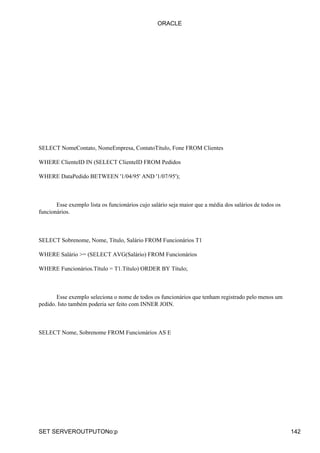 ORACLE




SELECT NomeContato, NomeEmpresa, ContatoTítulo, Fone FROM Clientes

WHERE ClienteID IN (SELECT ClienteID FROM Pedidos

WHERE DataPedido BETWEEN '1/04/95' AND '1/07/95');



       Esse exemplo lista os funcionários cujo salário seja maior que a média dos salários de todos os
funcionários.



SELECT Sobrenome, Nome, Título, Salário FROM Funcionários T1

WHERE Salário >= (SELECT AVG(Salário) FROM Funcionários

WHERE Funcionários.Título = T1.Título) ORDER BY Título;



       Esse exemplo seleciona o nome de todos os funcionários que tenham registrado pelo menos um
pedido. Isto também poderia ser feito com INNER JOIN.



SELECT Nome, Sobrenome FROM Funcionários AS E




SET SERVEROUTPUTONo:p                                                                                    142
 