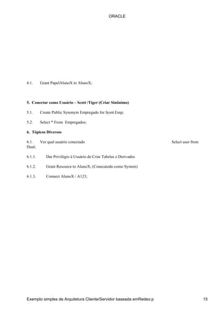 ORACLE




4.1.     Grant PapelAlunoX to AlunoX;



5. Conectar como Usuário – Scott /Tiger (Criar Sinônimo)

5.1.     Create Public Synonym Empregado for Scott.Emp;

5.2.     Select * From Empregados;

6. Tópicos Diversos

6.1.     Ver qual usuário conectado                                 Select user from
Dual;

6.1.1.      Dar Privilégio à Usuário de Criar Tabelas e Derivados

6.1.2.      Grant Resource to AlunoX; (Conecatodo como System)

6.1.3.      Connect AlunoX / A123;




Exemplo simples de Arquitetura Cliente/Servidor baseada emRedeo:p                      15
 