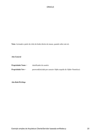 ORACLE




Nota: Acionado a partir do click do botão direito do mause, quando sobre este nó.




Aba General



Propriedade Name −           dentificador do usuário

Propriedade New −            password(iniciado por caracter Alpha sequido de Alpha−Numérico)




Aba Role/Privilege




Exemplo simples de Arquitetura Cliente/Servidor baseada emRedeo:p                              20
 