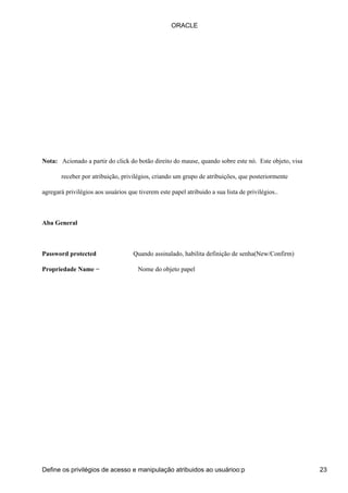 ORACLE




Nota: Acionado a partir do click do botão direito do mause, quando sobre este nó. Este objeto, visa

       receber por atribuição, privilégios, criando um grupo de atribuições, que posteriormente

agregará privilégios aos usuários que tiverem este papel atribuido a sua lista de privilégios..



Aba General



Password protected                  Quando assinalado, habilita definição de senha(New/Confirm)

Propriedade Name −                    Nome do objeto papel




Define os privilégios de acesso e manipulação atribuidos ao usuárioo:p                                23
 