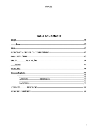 ORACLE




                                                        Table of Contents
LOOP.................................................................................................................................................................81

           Loop........................................................................................................................................................83

FOR....................................................................................................................................................................83

GERANDO VALORES DE CHAVES PRIMÁRIAS...................................................................................85

COMANDOS ÚTEIS........................................................................................................................................87

SEÇÃO                             DESCRIÇÃO.................................................................................................................91

        Declare......................................................................................................................................................92

CURSORES.......................................................................................................................................................95

Cursores Explícitos...........................................................................................................................................96
       ..............................................................................................................................................................96
             ........................................................................................................................................................97
             ATRIBUTO                                        DESCRIÇÃO..................................................................................98
             ........................................................................................................................................................99
             PACKAGES....................................................................................................................................99

ATRIBUTO                           DESCRIÇÃO.............................................................................................................100

CURSORES IMPLÍCITOS...........................................................................................................................100




                                                                                                                                                                        ii
 