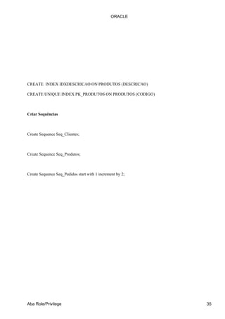 ORACLE




CREATE INDEX IDXDESCRICAO ON PRODUTOS (DESCRICAO)

CREATE UNIQUE INDEX PK_PRODUTOS ON PRODUTOS (CODIGO)



Criar Sequências



Create Sequence Seq_Clientes;



Create Sequence Seq_Produtos;



Create Sequence Seq_Pedidos start with 1 increment by 2;




Aba Role/Privilege                                         35
 