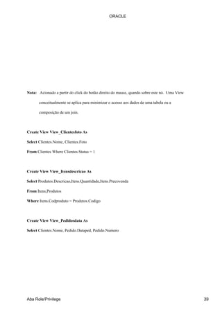ORACLE




Nota: Acionado a partir do click do botão direito do mause, quando sobre este nó. Uma View

       conceitualmente se aplica para minimizar o acesso aos dados de uma tabela ou a

       composição de um join.



Create View View_Clientesfoto As

Select Clientes.Nome, Clientes.Foto

From Clientes Where Clientes.Status = 1



Create View View_Itensdescricao As

Select Produtos.Descricao,Itens.Quantidade,Itens.Precovenda

From Itens,Produtos

Where Itens.Codproduto = Produtos.Codigo



Create View View_Pedidosdata As

Select Clientes.Nome, Pedido.Dataped, Pedido.Numero




Aba Role/Privilege                                                                           39
 
