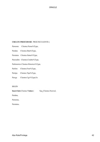 ORACLE




CREATE PROCEDURE PROCINCCLIENTE (

Parnome       Clientes.Nome%Type,

Pardata      Clientes.Data%Type,

Parstatus    Clientes.Status%Type,

Parcredito Clientes.Credito%Type,

Parhistorico Clientes.Historico%Type,

Parfoto      Clientes.Foto%Type,

Partipo      Clientes.Tipo%Type,

Parcgc       Clientes.Cgc%Type) Is



BEGIN

Insert Into Clientes Values (        Seq_Clientes.Nextval,

Pardata,

Parnome,

Parstatus,




Aba Role/Privilege                                           42
 