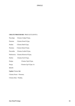 ORACLE




CREATE PROCEDURE PROCALTCLIENTE (

Parcodigo      Clientes.Codigo%Type,

Parnome        Clientes.Nome%Type,

Pardata        Clientes.Data%Type,

Parstatus      Clientes.Status%Type,

Parcredito     Clientes.Credito%Type,

Parhistorico   Clientes.Historico%Type,

Parfoto        Clientes.Foto%Type,

Partipo               Clientes.Tipo%Type,

Parcgc                Clientes.Cgc%Type ) Is

BEGIN

Update Clientes Set

Clientes.Nome = Parnome,

Clientes.Data = Pardata,




Aba Role/Privilege                                      44
 