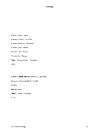 ORACLE




Clientes.Status = Status,

Clientes.Credito = Parcredito,

Clientes.Historico = Parhistorico,

Clientes.Foto = Parfoto,

Clientes.Tipo = Partipo,

Clientes.Cgc = Parcgc

Where Clientes.Codigo = Parcodigo;

END;




CREATE PROCEDURE PROCEXCCLIENTE (

Parcodigo Clientes.Codigo%Type) IS

BEGIN

Delete Clientes

Where Codigo = Parcodigo;

END;




Aba Role/Privilege                            45
 