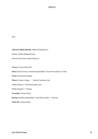 ORACLE




End;




CREATE PROCEDURE PROCVENDASCLI (

Pardata Pedido.Dataped%Type,

Parvalor Itens.Precovenda%Type) As



Cursor Cursorvendascli Is

Select Clientes.Nome, Sum(Itens.Quantidade * Itens.Precovenda) As Total

From Clientes,Itens,Pedido

Where Clientes.Codigo =      Pedido.Codcliente And

Pedido.Numero = Itens.Numeroped And

Pedido.Dataped >= Pardata

Group By Clientes.Nome

Having Sum(Itens.Quantidade * Itens.Precovenda) >= Parvalor

Order By Clientes.Nome;




Aba Role/Privilege                                                        47
 