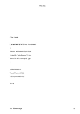 ORACLE




Criar Função



CREATE FUNCTION Func_Totcompracli

(

Parcodcli In Clientes.Codigo%Type,

Pardata1 In Pedido.Dataped%Type,

Pardata2 In Pedido.Dataped%Type

)



Return Number As

Vartotal Number (13,2);

Varcodigo Number (10);



BEGIN




Aba Role/Privilege                            50
 