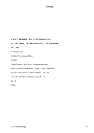 ORACLE




CREATE TRIGGER TRIG_AJUSTAPRECOVENDA

BEFORE INSERT OR UPDATE ON ITENS FOR EACH ROW

DECLARE

Varprecocompra

Produtos.PrecoCompra%Type;

BEGIN

Select Produtos.PrecoCompra Into Varprecocompra

From Produtos Where Produtos.Codigo = :Novo.Codproduto;

If :Novo.Precovenda < (Varprecocompra * 1.17) Then

:Novo.PrecoVenda := (Varprecocompra * 1.17);

End If;

END;




Aba Role/Privilege                                        53
 