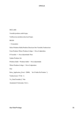 ORACLE




DECLARE

Varsaldo produtos.saldo%type;

VarDescricao produtos.descricao%type;

BEGIN

−−Comentário

Select Produtos.Saldo,Produtos.Descricao Into Varsaldo,Vardescricao

From Produtos Where Produtos.Codigo = :Novo.Codproduto;

If Varsaldo >= :Novo.Quantidade Then

Update Produtos Set

Produtos.Saldo = Produtos.Saldo − :Novo.Quantidade

Where Produtos.Codigo = :Novo.Codproduto;

Else

Raise_Application_Error( −20000,    'Ini O Saldo Do Produto ' ||

Vardescricao || ' É De: ' ||

To_Char(Varsaldo) || ' Não

Atendendo O Solicitado. Fim' );




Aba Role/Privilege                                                    55
 