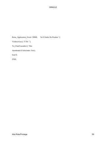 ORACLE




Raise_Application_Error(−20000,   'Ini O Saldo Do Produto ' ||

Vardescricao || ' É De: ' ||

To_Char(Varsaldo) || ' Não

Atendendo O Solicitado. Fim');

End If;

END;




Aba Role/Privilege                                               59
 