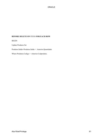 ORACLE




BEFORE DELETE ON ITENS FOR EACH ROW

BEGIN

Update Produtos Set

Produtos.Saldo=Produtos.Saldo + :Anterior.Quantidade

Where Produtos.Codigo = :Anterior.Codproduto;




Aba Role/Privilege                                       61
 