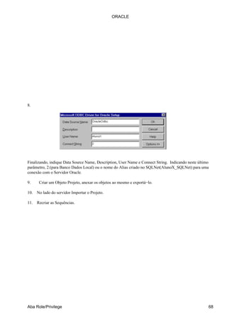 ORACLE




8.




Finalizando, indique Data Source Name, Description, User Name e Connect String. Indicando neste último
parâmetro, 2:(para Banco Dados Local) ou o nome do Alias criado no SQLNet(AlunoX_SQLNet) para uma
conexão com o Servidor Oracle.

9.     Criar um Objeto Projeto, anexar os objetos ao mesmo e exportá−lo.

10.   No lado do servidor Importar o Projeto.

11.   Recriar as Sequências.




Aba Role/Privilege                                                                                   68
 
