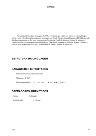 ORACLE




        Na realidade temos duas linguagens PL/SQL, a primeira, que será nosso objeto de estudo, tem por
objetivo ser a extensão inteligente de uma linguagem não Oracle Visual. A outra linguagem PL/SQL, que não
abordaremos neste curso, faz parte integrante das ferramentas Oracle de desenvolvimento de aplicações
visuais, reunidas em um produto chamado Designer 2000, que é composto pelo Forms, Reports e Graphics,
além do próprio Designer 2000, que é o Modelador de Dados e gerador de aplicações.




ESTRUTURA DA LINGUAGEM



CARACTERES SUPORTADOS
·         Todo alfabeto maiúsculo e minúsculo

·         Algarismos de 0 a 9

·         Símbolos especiais: ( ) + − * / < > = ! ~ ; : ‘ @ % , “ # & $ _ | { } ? [ ] .




OPERADORES ARITMÉTICOS
+ Adição                   − Subtração

* Multiplicação                     / Divisão




    o:p                                                                                                70
 