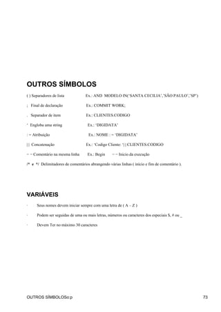 OUTROS SÍMBOLOS
( ) Separadores de lista           Ex.: AND MODELO IN(‘SANTA CECILIA’,’SÃO PAULO’,’SP’)

; Final de declaração              Ex.: COMMIT WORK;

. Separador de item                Ex.: CLIENTES.CODIGO

‘ Engloba uma string                Ex.: ‘DIGIDATA’

: = Atribuição                       Ex.: NOME : = ‘DIGIDATA’

| | Concatenação                   Ex.: ‘Codigo Cliente: ‘| | CLIENTES.CODIGO

− − Comentário na mesma linha       Ex.: Begin     − − Inicio da execução

/* e */ Delimitadores de comentários abrangendo várias linhas ( início e fim de comentário ).




VARIÁVEIS
·     Seus nomes devem iniciar sempre com uma letra de ( A – Z )

·     Podem ser seguidas de uma ou mais letras, números ou caracteres dos especiais $, # ou _

·     Devem Ter no máximo 30 caracteres




OUTROS SÍMBOLOSo:p                                                                              73
 