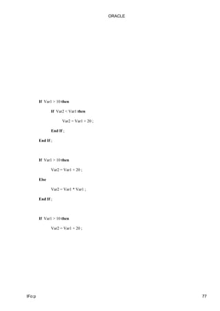 ORACLE




        If Var1 > 10 then

               If Var2 < Var1 then

                     Var2 = Var1 + 20 ;

               End If ;

        End If ;



        If Var1 > 10 then

               Var2 = Var1 + 20 ;

        Else

               Var2 = Var1 * Var1 ;

        End If ;



        If Var1 > 10 then

               Var2 = Var1 + 20 ;




IFo:p                                              77
 