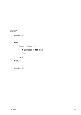 LOOP
     Contador : = 1 ;



     Loop

            Contador : = Contador + 1 ;

                 If Contador > 100 then

                   Exit;

            End If ;

     End Loop;



     Contador : = 1 ;




LOOPo:p                                   80
 