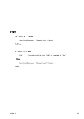 FOR
     For Contador in 1 . . 3 Loop

            Insert into tabela values ( ‘Ainda em Loop ‘, Contador ) ;

     End Loop ;



     If Contador > = 90 then

            Null ;   − − Construção conhecida como “Nula” ou “Ausência de Valor”

         Else

            Insert into tabela values ( ‘Ainda em Loop ‘, Contador ) ;

     End If ;




FORo:p                                                                             83
 