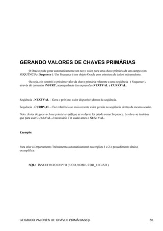 GERANDO VALORES DE CHAVES PRIMÁRIAS
     O Oracle pode gerar automaticamente um novo valor para uma chave primária de um campo com
SEQUÊNCIA ( Sequence ). Um Sequence é um objeto Oracle com estrutura de dados independente.

        Ou seja, ele constrói o próximo valor da chave primária referente a uma seqüência ( Sequence ),
através do comando INSERT, acompanhado das expressões NEXTVAL e CURRVAL.



Seqüência . NEXTVAL – Gera o próximo valor disponível dentro da seqüência.

Sequência . CURRVAL – Faz referência ao mais recente valor gerado na seqüência dentro da mesma sessão.

Nota: Antes de gerar a chave primária verifique se o objeto foi criado como Sequence. Lembre−se também
que para usar CURRVAL, é necessário Ter usado antes o NEXTVAL.



Exemplo:



Para criar o Departamento Treinamento automaticamente nas regiões 1 e 2 o procedimento abaixo
exemplifica:



       SQL> INSERT INTO DEPTO ( COD, NOME, COD_REGIAO )




GERANDO VALORES DE CHAVES PRIMÁRIASo:p                                                                    85
 