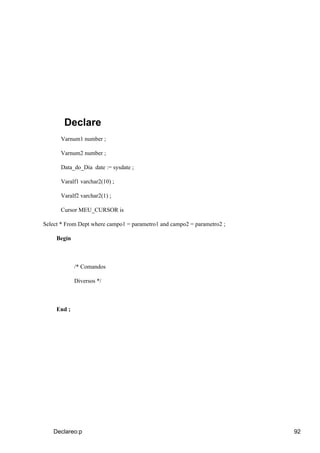 Declare
      Varnum1 number ;

      Varnum2 number ;

      Data_do_Dia date := sysdate ;

      Varalf1 varchar2(10) ;

      Varalf2 varchar2(1) ;

      Cursor MEU_CURSOR is

Select * From Dept where campo1 = parametro1 and campo2 = parametro2 ;

     Begin



             /* Comandos

             Diversos */



     End ;




   Declareo:p                                                            92
 