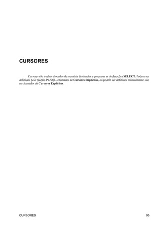 CURSORES

       Cursores são trechos alocados de memória destinados a processar as declarações SELECT. Podem ser
definidos pelo próprio PL/SQL, chamados de Cursores Implícitos, ou podem ser definidos manualmente, são
os chamados de Cursores Explícitos.




CURSORES                                                                                            95
 