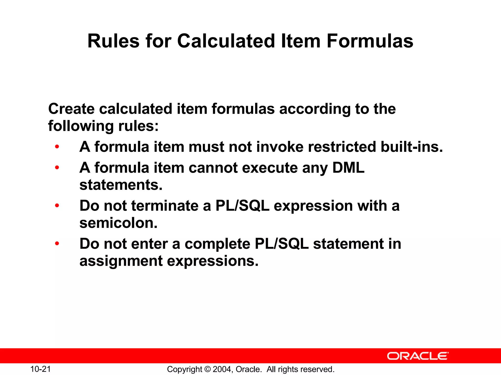 Rules for Calculated Item Formulas Create calculated item formulas according to the following rules: A formula item must not invoke restricted built-ins. A formula item cannot execute any DML statements. Do not terminate a PL/SQL expression with a semicolon. Do not enter a complete PL/SQL statement in assignment expressions. 