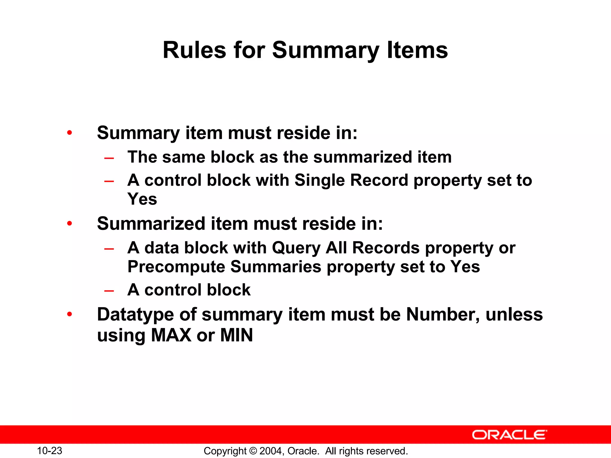 Rules for Summary Items Summary item must reside in: The same block as the summarized item A control block with Single Record property set to Yes Summarized item must reside in: A data block with Query All Records property or Precompute Summaries property set to Yes A control block Datatype of summary item must be Number, unless using MAX or MIN 