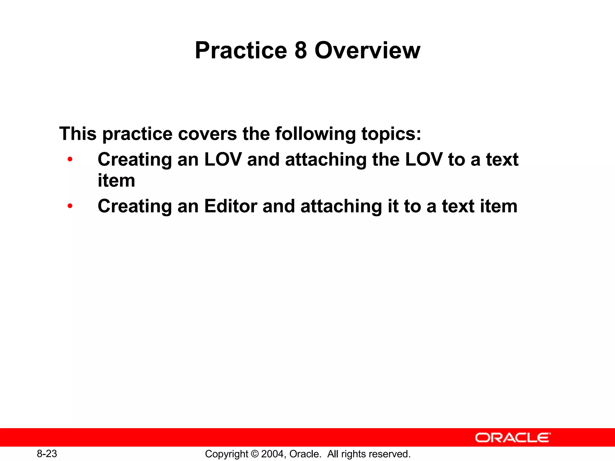 Practice 8 Overview This practice covers the following topics: Creating an LOV and attaching the LOV to a text item Creating an Editor and attaching it to a text item 