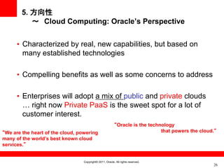 5. 方向性
           ～ Cloud Computing: Oracle’s Perspective


      • Characterized by real, new capabilities, but based on
        many established technologies

      • Compelling benefits as well as some concerns to address

      • Enterprises will adopt a mix of public and private clouds
        … right now Private PaaS is the sweet spot for a lot of
        customer interest.
                                                          “Oracle is the technology
“We are the heart of the cloud, powering                                      that powers the cloud.“
many of the world’s best known cloud
services.”


                                  Copyright© 2011, Oracle. All rights reserved.
                                                                                                   26
 