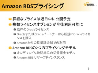 Amazon RDSプライシング

  詳細なプライスは近日中に公開予定
  複数ライセンスオプションが今後利用可能に
   既存のOracleライセンス
   OracleまたはOracleパートナーから新規にOracleライセ
   ンスを購入
   Amazonからの従量課金制での利用
  Amazon RDSの2つのプライシングモデル
   オンデマンドな時間単位の従量課金モデル
   Amazon RDS リザーブドインスタンス


                                   9
 