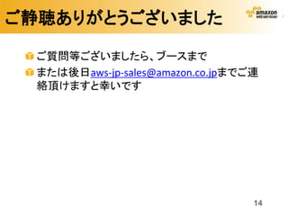 ご静聴ありがとうございました

  ご質問等ございましたら、ブースまで
  または後日aws-jp-sales@amazon.co.jpまでご連
  絡頂けますと幸いです




                                   14
 