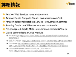 詳細情報
Amazon Web Services - aws.amazon.com
Amazon Elastic Compute Cloud – aws.amazon.com/ec2
Amazon Relational Database Service – aws.amazon.com/rds
Running Oracle on AWS – aws.amazon.com/oracle
Pre-configured Oracle AMIs – aws.amazon.com/amis/Oracle
Oracle Secure Backup Cloud Module
  Product Page: http://www.oracle.com/us/products/database/secure-backup-
  066578.html
  Documentation: http://download.oracle.com/docs/cd/E14812_01/welcome.html
  Data Sheet: http://www.oracle.com/technetwork/database/enterprise-
  edition/oracle-in-the-cloud-datasheet-1-133113.pdf?ssSourceSiteId=ocomen
  Download the latest version of the OSB Cloud Module
  from: http://rman.s3.amazonaws.com/osbws_install.jar
                                                                    16
 