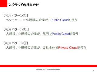 2. クラウドの棲み分け


【利用パターン①】
 ベンチャー、中小規模の企業が、Public Cloudを使う

【利用パターン② 】
 大規模、中規模の企業が、部門でPublic Cloudを使う

【利用パターン③】
 大規模、中規模の企業が、会社全体でPrivate Cloudを使う




             Copyright© 2011, Oracle. All rights reserved.
                                                             7
 