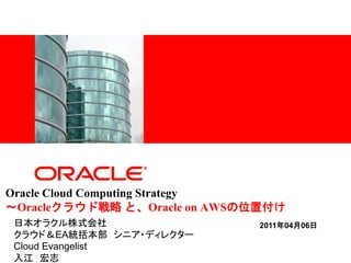 <Insert Picture Here>




Oracle Cloud Computing Strategy
～Oracleクラウド戦略 と、Oracle on AWSの位置付け
日本オラクル株式会社                    2011年04月06日
クラウド＆EA統括本部 シニア・ディレクター
Cloud Evangelist
入江 宏志
 