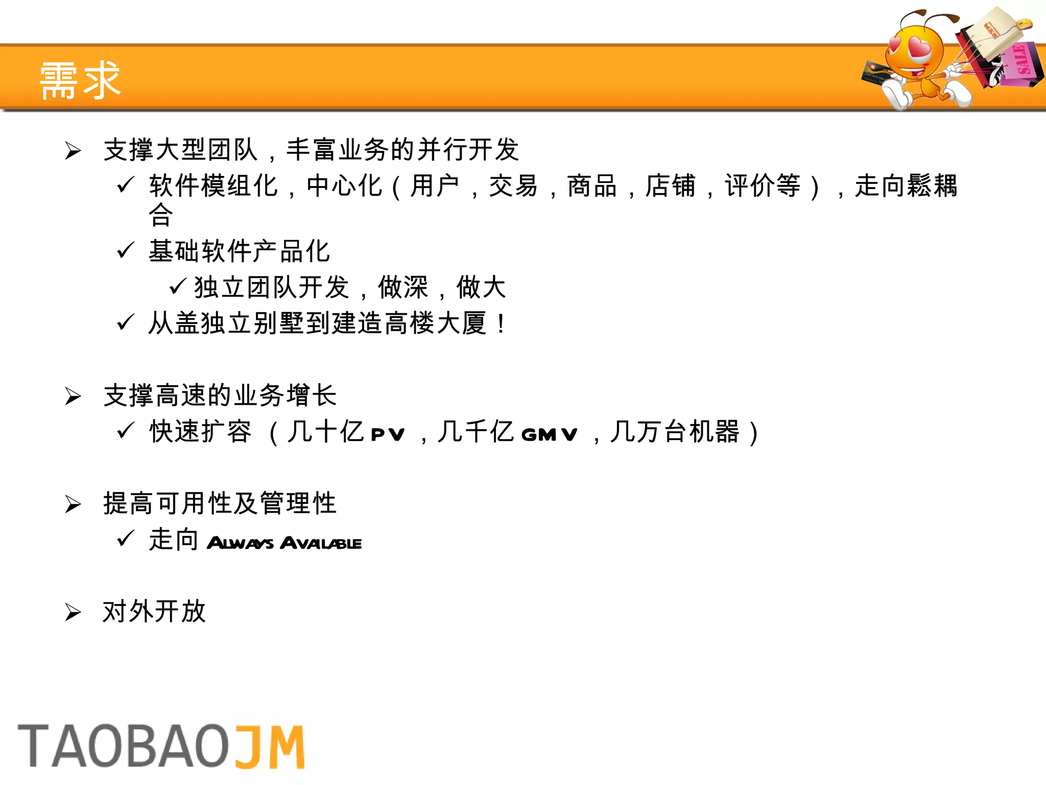 需求 支撑大型团队，丰富业务的并行开发 软件模组化，中心化（用户，交易，商品，店铺，评价等），走向鬆耦合 基础软件产品化 独立团队开发，做深，做大 从盖独立别墅到建造高楼大厦！ 支撑高速的业务增长 快速扩容 （几十亿 PV ，几千亿 GMV ，几万台机器） 提高可用性及管理性 走向 Always Available 对外开放 