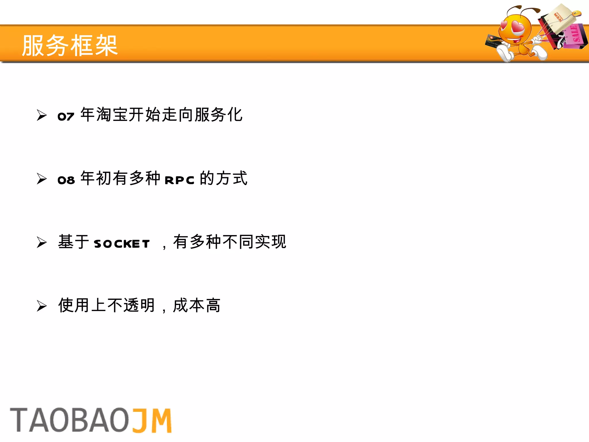 服务框架 07 年淘宝开始走向服务化 08 年初有多种 RPC 的方式 基于 SOCKET ，有多种不同实现 使用上不透明，成本高 