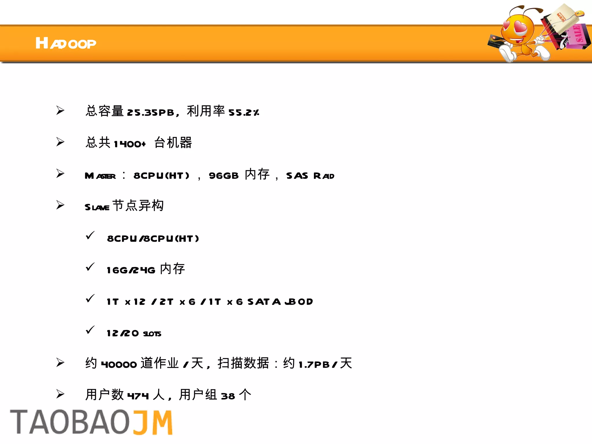 Hadoop 总容量 25.35PB,  利用率 55.2% 总共 1400+ 台机器 Master ： 8CPU(HT) ， 96GB 内存， SAS Raid Slave 节点异构 8CPU/8CPU(HT) 16G/24G 内存 1T x 12 / 2T x 6 / 1T x 6 SATA JBOD 12/20 slots 约 40000 道作业 / 天 ,  扫描数据：约 1.7PB/ 天 用户数 474 人 ,  用户组 38 个 