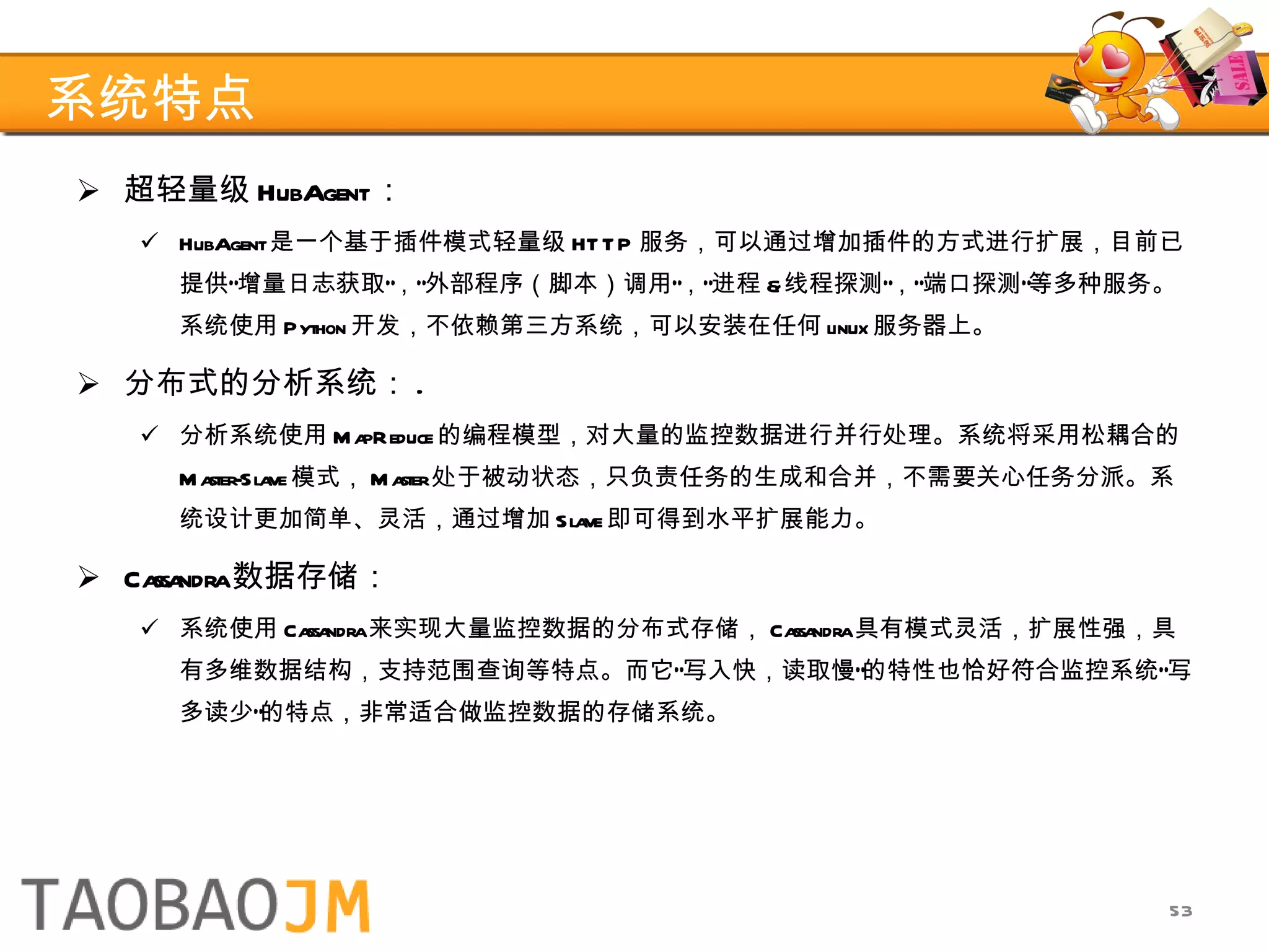 系统特点 超轻量级 HubAgent ： HubAgent 是一个基于插件模式轻量级 HTTP 服务，可以通过增加插件的方式进行扩展，目前已提供“增量日志获取”，“外部程序（脚本）调用”，“进程 & 线程探测”，“端口探测”等多种服务。系统使用 Python 开发，不依赖第三方系统，可以安装在任何 linux 服务器上。 分布式的分析系统： . 分析系统使用 MapReduce 的编程模型，对大量的监控数据进行并行处理。系统将采用松耦合的 Master-Slave 模式， Master 处于被动状态，只负责任务的生成和合并，不需要关心任务分派。系统设计更加简单、灵活，通过增加 Slave 即可得到水平扩展能力。 Cassandra 数据存储： 系统使用 Cassandra 来实现大量监控数据的分布式存储， Cassandra 具有模式灵活，扩展性强，具有多维数据结构，支持范围查询等特点。而它“写入快，读取慢”的特性也恰好符合监控系统“写多读少”的特点，非常适合做监控数据的存储系统。 