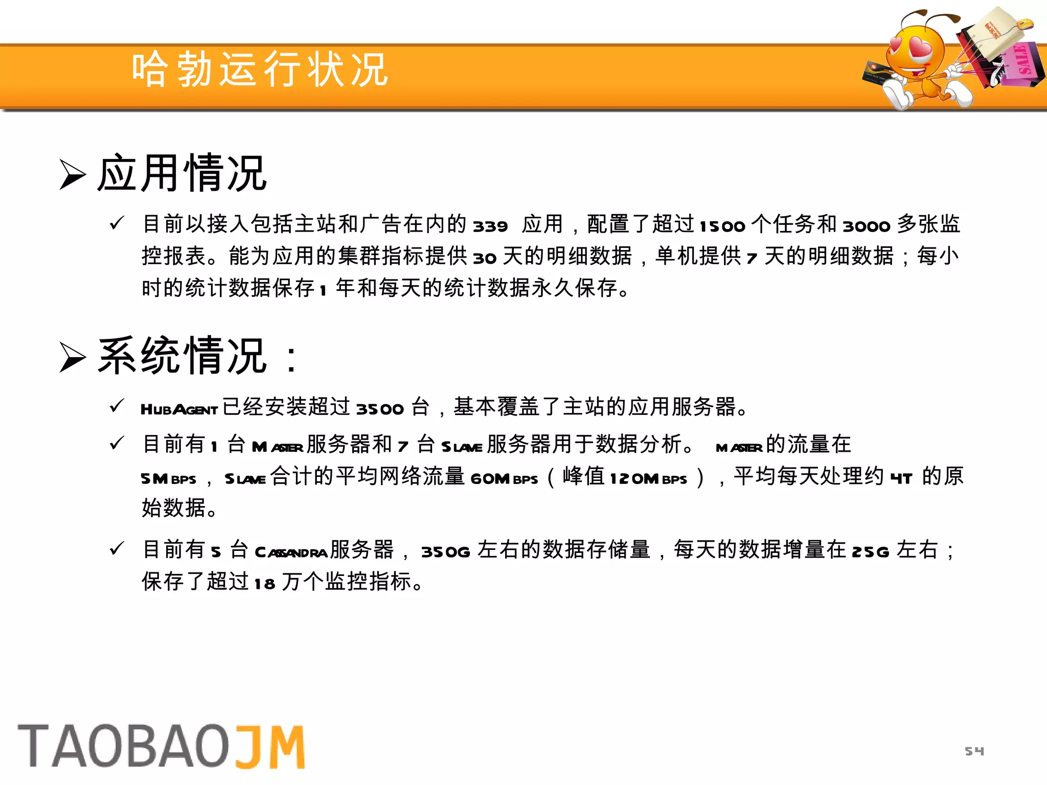 哈勃运行状况 应用情况 目前以接入包括主站和广告在内的 339  应用，配置了超过 1500 个任务和 3000 多张监控报表。能为应用的集群指标提供 30 天的明细数据，单机提供 7 天的明细数据；每小时的统计数据保存 1 年和每天的统计数据永久保存。 系统情况： HubAgent 已经安装超过 3500 台，基本覆盖了主站的应用服务器。 目前有 1 台 Master 服务器和 7 台 Slave 服务器用于数据分析。  master 的流量在 5Mbps ， Slave 合计的平均网络流量 60Mbps （峰值 120Mbps ），平均每天处理约 4T 的原始数据。 目前有 5 台 Cassandra 服务器， 350G 左右的数据存储量，每天的数据增量在 25G 左右；保存了超过 18 万个监控指标。 
