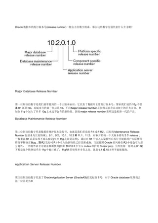 Oracle 数据库的发行版本号(release number)一般由五位数字组成，那么这些数字分别代表什么含义呢？




Major Database Release Number




第一位阿拉伯数字是我们最常提到的一个大版本标识，它代表了数据库主要发行版本号；譬如我们说的 10g 不管
是 R1 还是 R2，其版本号的第一位总是 10；不同 Major release Number 之间预示着存在功能上的巨大差别，例
如在 11g 中加入了许多 10g 上永远不会有的新特性。新的 major release number 表明这是崭新一代的产品。

Database Maintenance Release Number




第二位阿拉伯数字代表数据库维护版本发行号，也就是我们常说的 R1 或者 R2。已有的 Maintenance Release
Number 包括:8.1(比较特殊)、9.1、9.2、10.1、10.2 和 11.1、11.2。从 9i 开始每一个大版本都有 2 个 release，
一般来说 R1 总是显得不那么稳定(至少 11g 之前是这样)，通过在 R1 中引入大量特性后发行并根据用户实际使用
情况不断修正 Bug，到 R2 发行时 R1 中引入的新特性已经日渐成熟，当然按照 Oracle 的风格在 R2 中还会引入部
分特性，一些特性甚至可能是颠覆性的(例如 10.2.0.2 中引入 mutex 保护的 Cursor pin)。另外值得一提的是 R1 极
不稳定这个铁律似乎在 11g 中被打破了，11gR1 的使用率非常之高，这是 9.1 或 10.1 所不能想象的。




Application Server Release Number




第三位阿拉伯数字代表了 Oracle Application Server (OracleAS)的发行版本号；对于 Oracle database 软件而言
这一位总是为 0
 