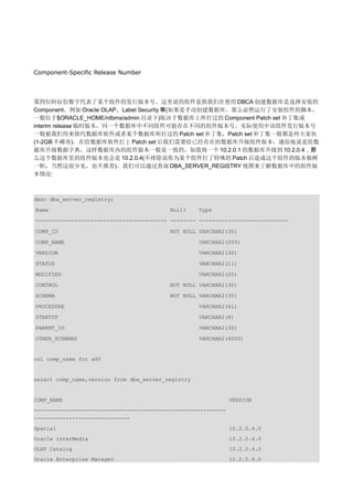 Component-Specific Release Number




第四位阿拉伯数字代表了某个组件的发行版本号。这里说的组件是指我们在使用 DBCA 创建数据库是选择安装的
Component，例如 Oracle OLAP、Label Security 等(如果是手动创建数据库，那么必然运行了安装组件的脚本，
一般位于$ORACLE_HOME/rdbms/admin 目录下)取决于数据库上所打过的 Component Patch set 补丁集或
interim release 临时版本，同一个数据库中不同组件可能存在不同的组件版本号。实际使用中该组件发行版本号
一般被我们用来指代数据库软件或者某个数据库所打过的 Patch set 补丁集，Patch set 补丁集一般都是些大家伙
(1-2GB 不稀奇)。在给数据库软件打上 Patch set 后我们需要给已经存在的数据库升级组件版本，通俗地说是给数
据库升级数据字典，这样数据库内的组件版本一般是一致的，如我将一个 10.2.0.1 的数据库升级到 10.2.0.4，那
么这个数据库里的组件版本也会是 10.2.0.4(不排除说你为某个组件打了特殊的 Patch 后造成这个组件的版本独树
一帜，当然这很少见，也不推荐)。我们可以通过查询 DBA_SERVER_REGISTRY 视图来了解数据库中的组件版
本情况:



desc dba_server_registry;

Name                                      Null?     Type

----------------------------------------- -------- ----------------------------

COMP_ID                                   NOT NULL VARCHAR2(30)

COMP_NAME                                           VARCHAR2(255)

VERSION                                             VARCHAR2(30)

STATUS                                              VARCHAR2(11)

MODIFIED                                            VARCHAR2(20)

CONTROL                                   NOT NULL VARCHAR2(30)

SCHEMA                                    NOT NULL VARCHAR2(30)

PROCEDURE                                           VARCHAR2(61)

STARTUP                                             VARCHAR2(8)

PARENT_ID                                           VARCHAR2(30)

OTHER_SCHEMAS                                       VARCHAR2(4000)


col comp_name for a60


select comp_name,version from dba_server_registry


COMP_NAME                                                      VERSION
------------------------------------------------------------
------------------------------
Spatial                                                        10.2.0.4.0
Oracle interMedia                                              10.2.0.4.0
OLAP Catalog                                                   10.2.0.4.0
Oracle Enterprise Manager                                      10.2.0.4.0
 