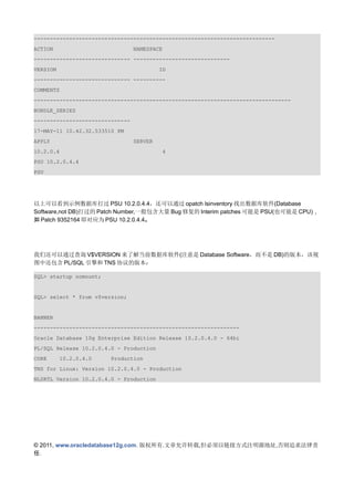 ---------------------------------------------------------------------------
ACTION                           NAMESPACE
------------------------------ ------------------------------
VERSION                                   ID
------------------------------ ----------
COMMENTS
--------------------------------------------------------------------------------
BUNDLE_SERIES
------------------------------
17-MAY-11 10.42.32.533510 PM
APPLY                            SERVER
10.2.0.4                                   4
PSU 10.2.0.4.4
PSU




以上可以看到示例数据库打过 PSU 10.2.0.4.4，还可以通过 opatch lsinventory 找出数据库软件(Database
Software,not DB)打过的 Patch Number,一般包含大量 Bug 修复的 Interim patches 可能是 PSU(也可能是 CPU)，
如 Patch 9352164 即对应为 PSU 10.2.0.4.4。




我们还可以通过查询 V$VERSION 来了解当前数据库软件(注意是 Database Software，而不是 DB)的版本，该视
图中还包含 PL/SQL 引擎和 TNS 协议的版本：

SQL> startup nomount;


SQL> select * from v$version;


BANNER
----------------------------------------------------------------
Oracle Database 10g Enterprise Edition Release 10.2.0.4.0 - 64bi
PL/SQL Release 10.2.0.4.0 - Production
CORE      10.2.0.4.0    Production
TNS for Linux: Version 10.2.0.4.0 - Production
NLSRTL Version 10.2.0.4.0 - Production




© 2011, www.oracledatabase12g.com. 版权所有.文章允许转载,但必须以链接方式注明源地址,否则追求法律责
任.
 