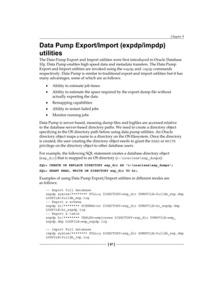 Chapter 9
[ 87 ]
Data Pump Export/Import (expdp/impdp)
utilities
The Data Pump Export and Import utilities were first introduced in Oracle Database
10g. Data Pump enables high speed data and metadata transfers. The Data Pump
Export and Import utilities are invoked using the expdp and impdp commands
respectively. Data Pump is similar to traditional export and import utilities but it has
many advantages, some of which are as follows:
•	 Ability to estimate job times
•	 Ability to estimate the space required by the export dump file without
actually exporting the data
•	 Remapping capabilities
•	 Ability to restart failed jobs
•	 Monitor running jobs
Data Pump is server-based, meaning dump files and logfiles are accessed relative
to the database server-based directory paths. We need to create a directory object
specifying to the OS directory path before using data pump utilities. An Oracle
directory object maps a name to a directory on the OS filesystem. Once the directory
is created, the user creating the directory object needs to grant the READ or WRITE
privilege on the directory object to other database users.
For example, the following SQL statement creates a database directory object
(exp_dir) that is mapped to an OS directory (c:oraclexeexp_dumps):
SQL> CREATE OR REPLACE DIRECTORY exp_dir AS 'c:oraclexeexp_dumps';
SQL> GRANT READ, WRITE ON DIRECTORY exp_dir TO hr;
Examples of using Data Pump Export/Import utilities in different modes are
as follows:
-- Export full database
expdp system/******** FULL=y DIRECTORY=exp_dir DUMPFILE=fulldb_exp.dmp
LOGFILE=fulldb_exp.log
-- Export a schema
expdp hr/******** SCHEMAS=hr DIRECTORY=exp_dir DUMPFILE=hr_expdp.dmp
LOGFILE=hr_expdp.log
-- Export a table
expdp hr/******** TABLES=employees DIRECTORY=exp_dir DUMPFILE=emp_
expdp.dmp LOGFILE=emp_expdp.log
-- Import Full database
impdp system/******** FULL=y DIRECTORY=exp_dir DUMPFILE=fulldb_exp.dmp
LOGFILE=fulldb_imp.log
 