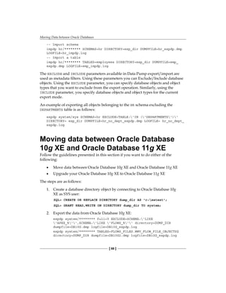 Moving Data between Oracle Databases
[ 88 ]
-- Import schema
impdp hr/******** SCHEMAS=hr DIRECTORY=exp_dir DUMPFILE=hr_expdp.dmp
LOGFILE=hr_impdp.log
-- Import a table
impdp hr/******** TABLES=employees DIRECTORY=exp_dir DUMPFILE=emp_
expdp.dmp LOGFILE=emp_impdp.log
The EXCLUDE and INCLUDE parameters available in Data Pump export/import are
used as metadata filters. Using these parameters you can Exclude/Include database
objects. Using the EXCLUDE parameter, you can specify database objects and object
types that you want to exclude from the export operation. Similarly, using the
INCLUDE parameter, you specify database objects and object types for the current
export mode.
An example of exporting all objects belonging to the HR schema excluding the
DEPARTMENTS table is as follows:
expdp system/sys SCHEMAS=hr EXCLUDE=TABLE:'IN ('DEPARTMENTS')'
DIRECTORY= exp_dir DUMPFILE=hr_no_dept_expdp.dmp LOGFILE= hr_no_dept_
expdp.log
Moving data between Oracle Database
10g XE and Oracle Database 11g XE
Follow the guidelines presented in this section if you want to do either of the
following:
•	 Move data between Oracle Database 10g XE and Oracle Database 11g XE
•	 Upgrade your Oracle Database 10g XE to Oracle Database 11g XE
The steps are as follows:
1.	 Create a database directory object by connecting to Oracle Database 10g
XE as SYS user:
SQL> CREATE OR REPLACE DIRECTORY dump_dir AS 'c:xetest';
SQL> GRANT READ,WRITE ON DIRECTORY dump_dir TO system;
2.	 Export the data from Oracle Database 10g XE:
expdp system/******** full=Y EXCLUDE=SCHEMA:'LIKE
'APEX_%'',SCHEMA:'LIKE 'FLOWS_%'' directory=DUMP_DIR
dumpfile=DB10G.dmp logfile=DB10G_expdp.log
expdp system/******** TABLES=FLOWS_FILES.WWV_FLOW_FILE_OBJECTS$
directory=DUMP_DIR dumpfile=DB10G2.dmp logfile=DB10G_expdp.log
 