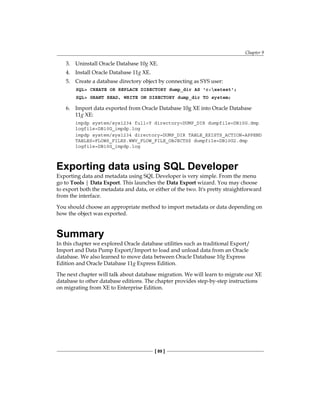 Chapter 9
[ 89 ]
3.	 Uninstall Oracle Database 10g XE.
4.	 Install Oracle Database 11g XE.
5.	 Create a database directory object by connecting as SYS user:
SQL> CREATE OR REPLACE DIRECTORY dump_dir AS 'c:xetest';
SQL> GRANT READ, WRITE ON DIRECTORY dump_dir TO system;
6.	 Import data exported from Oracle Database 10g XE into Oracle Database
11g XE:
impdp system/sys1234 full=Y directory=DUMP_DIR dumpfile=DB10G.dmp
logfile=DB10G_impdp.log
impdp system/sys1234 directory=DUMP_DIR TABLE_EXISTS_ACTION=APPEND
TABLES=FLOWS_FILES.WWV_FLOW_FILE_OBJECTS$ dumpfile=DB10G2.dmp
logfile=DB10G_impdp.log
Exporting data using SQL Developer
Exporting data and metadata using SQL Developer is very simple. From the menu
go to Tools | Data Export. This launches the Data Export wizard. You may choose
to export both the metadata and data, or either of the two. It's pretty straightforward
from the interface.
You should choose an appropriate method to import metadata or data depending on
how the object was exported.
Summary
In this chapter we explored Oracle database utilities such as traditional Export/
Import and Data Pump Export/Import to load and unload data from an Oracle
database. We also learned to move data between Oracle Database 10g Express
Edition and Oracle Database 11g Express Edition.
The next chapter will talk about database migration. We will learn to migrate our XE
database to other database editions. The chapter provides step-by-step instructions
on migrating from XE to Enterprise Edition.
 