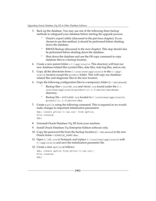 Upgrading Oracle Database 11g XE to Other Database Editions
[ 92 ]
3.	 Back up the database. You may use one of the following three backup
methods to safeguard your database before starting the upgrade process:
°
° Oracle's export utility (discussed in the previous chapter). If you
choose to use this method, it should be performed before shutting
down the database.
°
° RMAN Backup (discussed in the next chapter). This step should also
be performed before shutting down the database.
°
° Shut down the database and use the OS copy command to copy
database files to a backup location.
4.	 Create a new parent folder—C:apporacle. This directory will host our
new database-related files (control files, data files, redo log files, and so on).
5.	 Copy all the directories from C:oraclexeapporacle to the C:app
oracle location except the product folder. This will copy our database-
related files and diagnostic files to the new location.
6.	 Copy the following configuration files to a temporary folder (C:database):
°
° Backup files—initXE.ora and PWDXE.ora found under the C:
oraclexeapporacleproduct11.2.0serverdatabase
directory.
°
° Backup file—SPFILEXE.ora located in C:oraclexeapporacle
product11.2.0serverdbs.
7.	 Create a pfile using the following command. This is required as we would
make changes to important initialization parameters:
SQL> create pfile='c:xe.ora' from spfile;
File created.
SQL>
8.	 Uninstall Oracle Database 11g XE from your machine.
9.	 Install Oracle Database 11g Enterprise Edition software only.
10.	 Copy the password file from the backup location (C:database) to the new
Oracle home—$ORACLE_HOMEdbs.
11.	 Open C:XE.ora in Notepad, and replace C:oraclexeapporacle with
C:apporacle and save the initialization parameter file.
12.	 Create a new spfile as follows:
SQL> create spfile from pfile='c:xe.ora';
File created.
SQL>
 