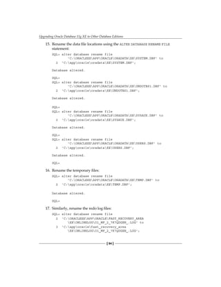 Upgrading Oracle Database 11g XE to Other Database Editions
[ 94 ]
15.	 Rename the data file locations using the ALTER DATABASE RENAME FILE
statement:
SQL> alter database rename file
'C:ORACLEXEAPPORACLEORADATAXESYSTEM.DBF' to
2 'C:apporacleoradataXESYSTEM.DBF';
Database altered.
SQL>
SQL> alter database rename file
'C:ORACLEXEAPPORACLEORADATAXEUNDOTBS1.DBF' to
2 'C:apporacleoradataXEUNDOTBS1.DBF';
Database altered.
SQL>
SQL> alter database rename file
'C:ORACLEXEAPPORACLEORADATAXESYSAUX.DBF' to
2 'C:apporacleoradataXESYSAUX.DBF';
Database altered.
SQL>
SQL> alter database rename file
'C:ORACLEXEAPPORACLEORADATAXEUSERS.DBF' to
2 'C:apporacleoradataXEUSERS.DBF';
Database altered.
SQL>
16.	 Rename the temporary files:
SQL> alter database rename file
'C:ORACLEXEAPPORACLEORADATAXETEMP.DBF' to
2 'C:apporacleoradataXETEMP.DBF';
Database altered.
SQL>
17.	 Similarly, rename the redo log files:
SQL> alter database rename file
2 'C:ORACLEXEAPPORACLEFAST_RECOVERY_AREA
XEONLINELOGO1_MF_2_7K7QDGXN_.LOG' to
3 'C:apporaclefast_recovery_area
XEONLINELOGO1_MF_2_7K7QDGXN_.LOG';
 