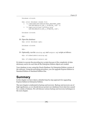 Chapter 10
[ 95 ]
Database altered.
SQL> alter database rename file
2 'C:ORACLEXEAPPORACLEFAST_RECOVERY_AREA
XEONLINELOGO1_MF_1_7K7QDCYN_.LOG' to
3 'C:apporaclefast_recovery_area
XEONLINELOGO1_MF_1_7K7QDCYN_.LOG';
Database altered.
SQL>
18.	 Open the database:
SQL> alter database open;
Database altered.
SQL>
19.	 Optionally, run the catalog.sql and catproc.sql scripts as follows:
SQL> @?rdbmsadmincatalog.sql
SQL> @?rdbmsadmincatproc.sql
It's better to execute the preceding two scripts because of the complexity of data
dictionary and to be sure that all the Enterprise Edition objects are created.
Your database is now using the Oracle Database 11g Enterprise Edition version of
the software. Using the preceding procedure, you can upgrade Express Edition to
Standard Edition or Standard Edition One.
Summary
In this chapter we have taken a detailed step-by-step approach for upgrading
Express Edition to Enterprise Edition.
The next chapter is dedicated to backup and recovery. Backup and recovery are of
high significance, as we should always protect our databases from data loss caused
by a variety of failures. We will discuss various backup and recovery techniques in
the next chapter.
 